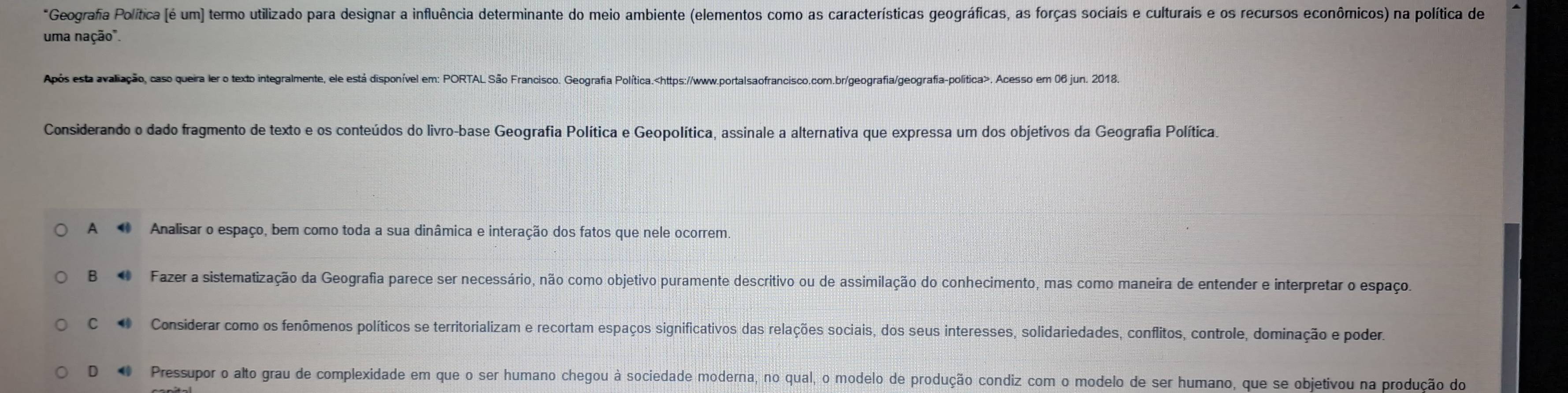 Geografa Política (é um] termo utilizado para designar a influência determinante do meio ambiente (elementos como as características geográficas, as forças sociais e culturais e os recursos econômicos) na política de
uma nação".
Após esta avaliação, caso queira ler o texto integralmente, ele está disponível em: PORTAL São Francisco. Geografia Política.. Acesso em 06 jun. 2018.
Considerando o dado fragmento de texto e os conteúdos do livro-base Geografia Política e Geopolítica, assinale a alternativa que expressa um dos objetivos da Geografia Política.
A Analisar o espaço, bem como toda a sua dinâmica e interação dos fatos que nele ocorrem
B 4 Fazer a sistematização da Geografia parece ser necessário, não como objetivo puramente descritivo ou de assimilação do conhecimento, mas como maneira de entender e interpretar o espaço.
C Considerar como os fenômenos políticos se territorializam e recortam espaços significativos das relações sociais, dos seus interesses, solidariedades, conflitos, controle, dominação e poder.
D 0 Pressupor o alto grau de complexidade em que o ser humano chegou à sociedade moderna, no qual, o modelo de produção condiz com o modelo de ser humano, que se objetivou na produção do