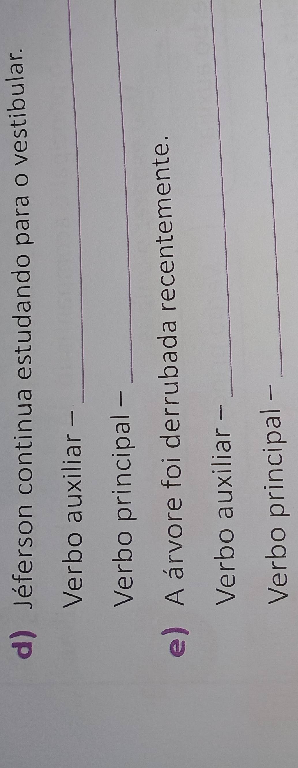 Jéferson continua estudando para o vestibular. 
Verbo auxiliar-_ 
Verbo principal -_ 
e) A árvore foi derrubada recentemente. 
Verbo auxiliar - 
_ 
Verbo principal - 
_