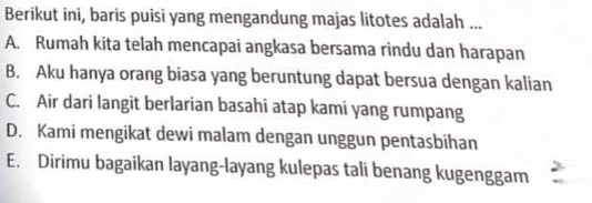 Berikut ini, baris puisi yang mengandung majas litotes adalah ...
A. Rumah kita telah mencapai angkasa bersama rindu dan harapan
B. Aku hanya orang biasa yang beruntung dapat bersua dengan kalian
C. Air dari langit berlarian basahi atap kami yang rumpang
D. Kami mengikat dewi malam dengan unggun pentasbihan
E. Dirimu bagaikan layang-layang kulepas tali benang kugenggam