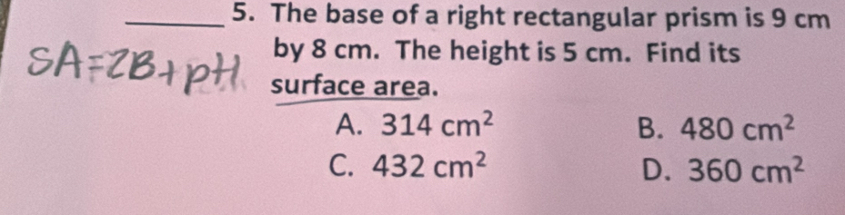 The base of a right rectangular prism is 9 cm
by 8 cm. The height is 5 cm. Find its
surface area.
A. 314cm^2 B. 480cm^2
C. 432cm^2 D. 360cm^2