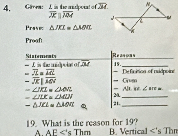 Given: Z is the midpoint of overline JM.
overline JKparallel overline NM
Prove: △ JKL≌ △ MNL
Proof:
Statements Reasons
—Z is the midpoint of overline JM. 19._
-overline JL≌ overline ML Definition of midpoint
-overline JK||overline MN Given
-∠ JKL≌ ∠ MNL Alt. int. ∠are■.
-∠ JLK≌ ∠ MLN
20._
21.
-△ JKL≌ △ MNL._
19. What is the reason for 19?
A AE<'sThm B. Vertical <'s Thm