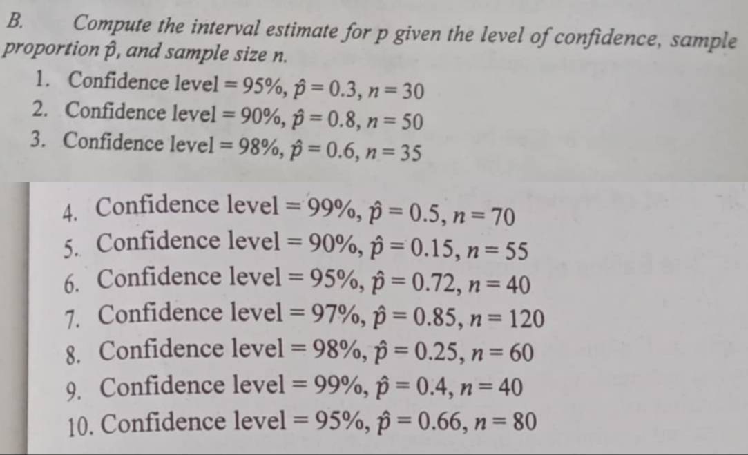 Compute the interval estimate for p given the level of confidence, sample 
proportion β, and sample size n. 
1. Confidence level =95% , hat p=0.3, n=30
2. Confidence level =90% , hat p=0.8, n=50
3. Confidence level =98% , hat p=0.6, n=35
4. Confidence level =99% , hat p=0.5, n=70
5. Confidence level =90% , hat p=0.15, n=55
6. Confidence level =95% , hat p=0.72, n=40
7. Confidence level =97% , hat p=0.85, n=120
8. Confidence level =98% , hat p=0.25, n=60
9. Confidence level =99% , hat p=0.4, n=40
10. Confidence level =95% , hat p=0.66, n=80