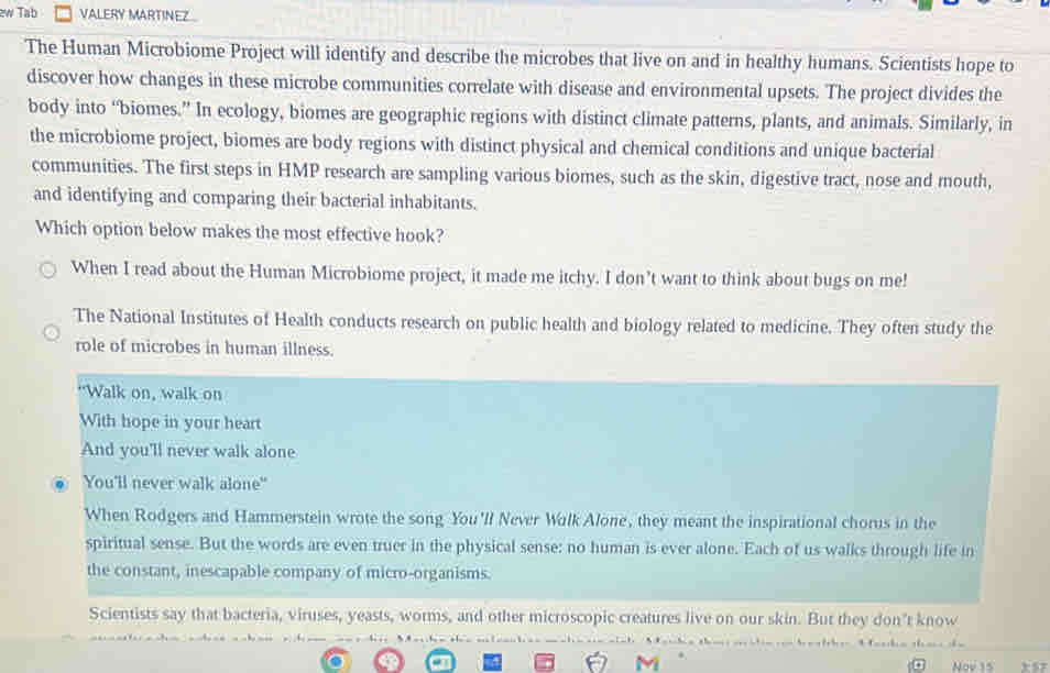 zw Tab VALERY MARTINEZ 
The Human Microbiome Project will identify and describe the microbes that live on and in healthy humans. Scientists hope to 
discover how changes in these microbe communities correlate with disease and environmental upsets. The project divides the 
body into “biomes.” In ecology, biomes are geographic regions with distinct climate patterns, plants, and animals. Similarly, in 
the microbiome project, biomes are body regions with distinct physical and chemical conditions and unique bacterial 
communities. The first steps in HMP research are sampling various biomes, such as the skin, digestive tract, nose and mouth, 
and identifying and comparing their bacterial inhabitants. 
Which option below makes the most effective hook? 
When I read about the Human Microbiome project, it made me itchy. I don’t want to think about bugs on me! 
The National Institutes of Health conducts research on public health and biology related to medicine. They often study the 
role of microbes in human illness. 
“Walk on, walk on 
With hope in your heart 
And you'll never walk alone 
You'll never walk alone" 
When Rodgers and Hammerstein wrote the song You'll Never Wilk Alone, they meant the inspirational chorus in the 
spiritual sense. But the words are even truer in the physical sense: no human is ever alone. Each of us walks through life in 
the constant, inescapable company of micro-organisms. 
Scientists say that bacteria, viruses, yeasts, worms, and other microscopic creatures live on our skin. But they don't know 
b o h 
M 
. Nov 15 x57