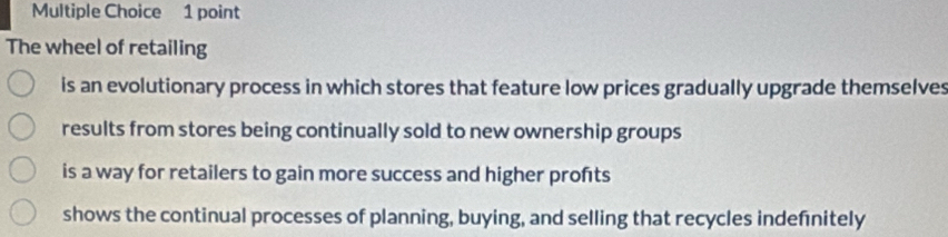 The wheel of retailing
is an evolutionary process in which stores that feature low prices gradually upgrade themselves
results from stores being continually sold to new ownership groups
is a way for retailers to gain more success and higher profts
shows the continual processes of planning, buying, and selling that recycles indefnitely