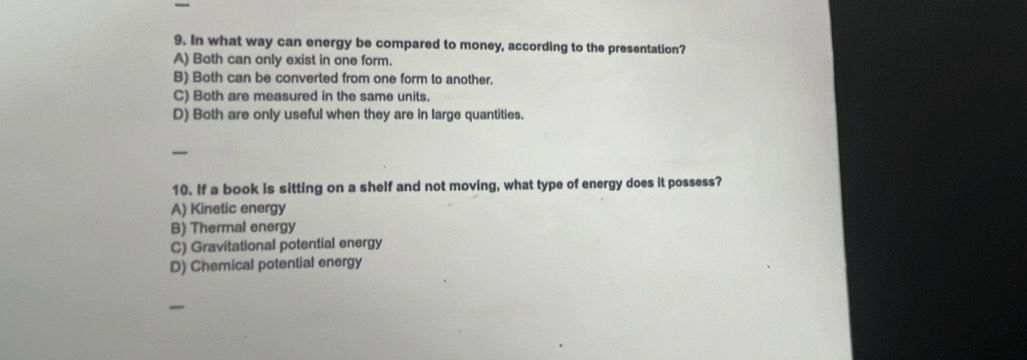 In what way can energy be compared to money, according to the presentation?
A) Both can only exist in one form.
B) Both can be converted from one form to another.
C) Both are measured in the same units.
D) Both are only useful when they are in large quantities.
_
10. If a book is sitting on a shelf and not moving, what type of energy does it possess?
A) Kinetic energy
B) Thermal energy
C) Gravitational potential energy
D) Chemical potential energy