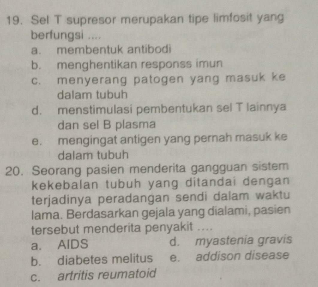 Sel T supresor merupakan tipe limfosit yang
berfungsi ....
a. membentuk antibodi
b. menghentikan responss imun
c. menyerang patogen yang masuk ke
dalam tubuh
d. menstimulasi pembentukan sel T lainnya
dan sel B plasma
e. mengingat antigen yang pernah masuk ke
dalam tubuh
20. Seorang pasien menderita gangguan sistem
kekebalan tubuh yang ditandai dengan 
terjadinya peradangan sendi dalam waktu
lama. Berdasarkan gejala yang dialami, pasien
tersebut menderita penyakit ....
a. AlDS d. myastenia gravis
b. diabetes melitus e. addison disease
c. artritis reumatoid