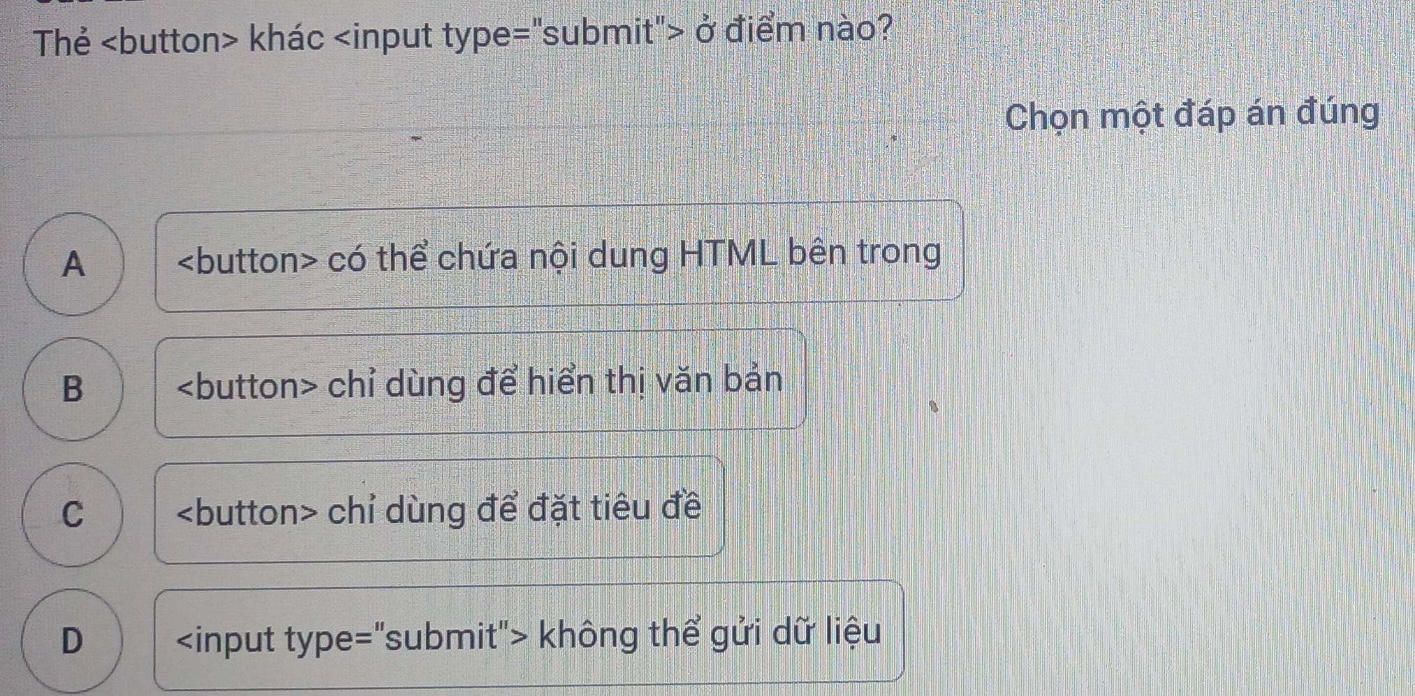 Thẻ khác ở điểm nào?
Chọn một đáp án đúng
A) có thể chứa nội dung HTML bên trong
B chỉ dùng để hiển thị văn bản
C chỉ dùng để đặt tiêu đề
D không thể gửi dữ liệu