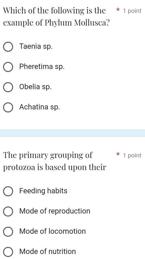 Which of the following is the * 1 point
example of Phylum Mollusca?
Taenia sp.
Pheretima sp.
Obelia sp.
Achatina sp.
The primary grouping of 1 point
protozoa is based upon their
Feeding habits
Mode of reproduction
Mode of locomotion
Mode of nutrition