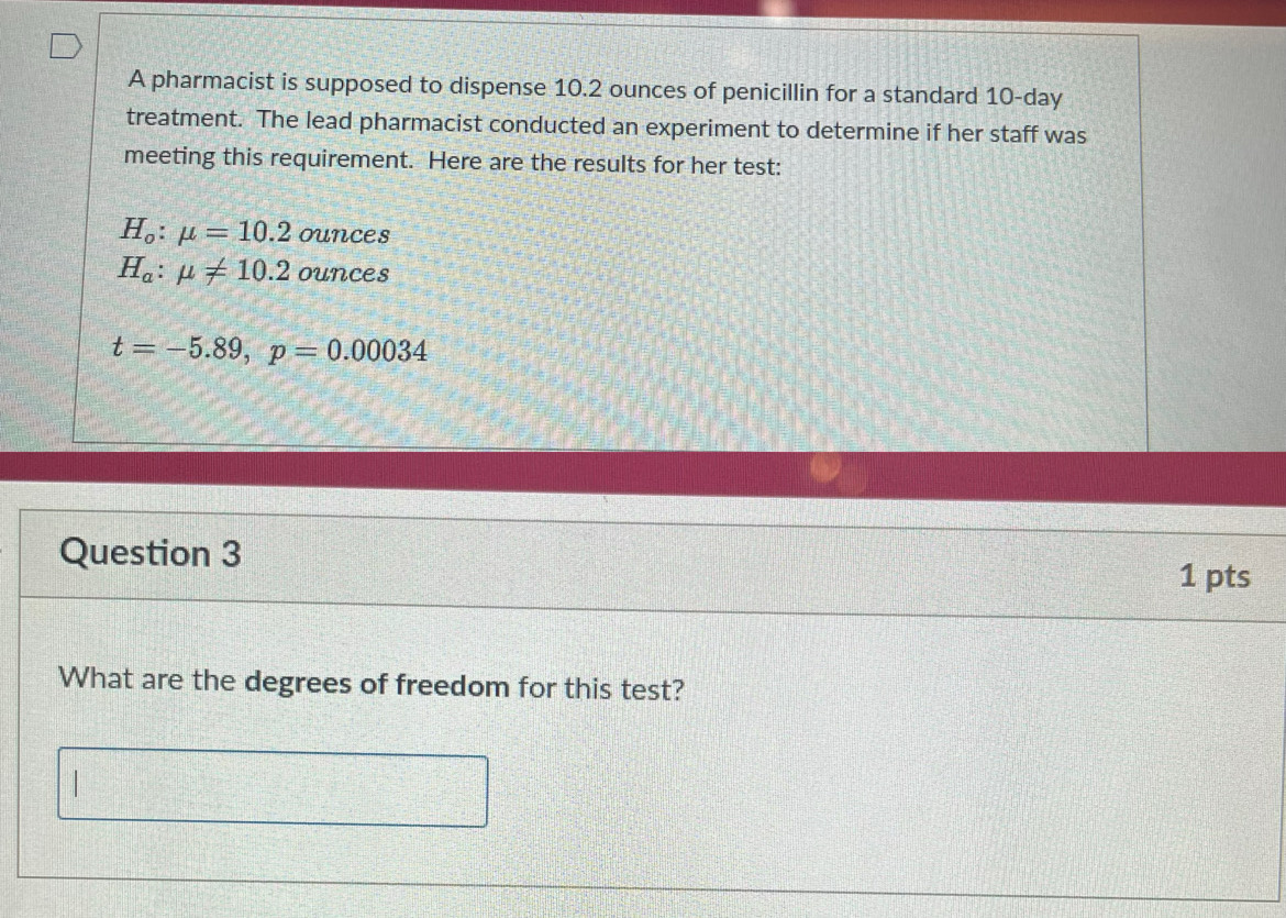 A pharmacist is supposed to dispense 10.2 ounces of penicillin for a standard 10-day
treatment. The lead pharmacist conducted an experiment to determine if her staff was
meeting this requirement. Here are the results for her test:
H_o:mu =10.2 ounces
H_a:mu != 10.2 ounces
t=-5.89, p=0.00034
Question 3 1 pts
What are the degrees of freedom for this test?