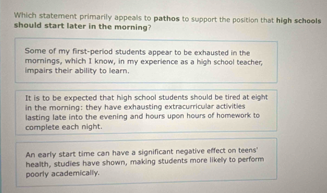 Which statement primarily appeals to pathos to support the position that high schools
should start later in the morning?
Some of my first-period students appear to be exhausted in the
mornings, which I know, in my experience as a high school teacher,
impairs their ability to learn.
It is to be expected that high school students should be tired at eight
in the morning: they have exhausting extracurricular activities
lasting late into the evening and hours upon hours of homework to
complete each night.
An early start time can have a significant negative effect on teens'
health, studies have shown, making students more likely to perform
poorly academically.