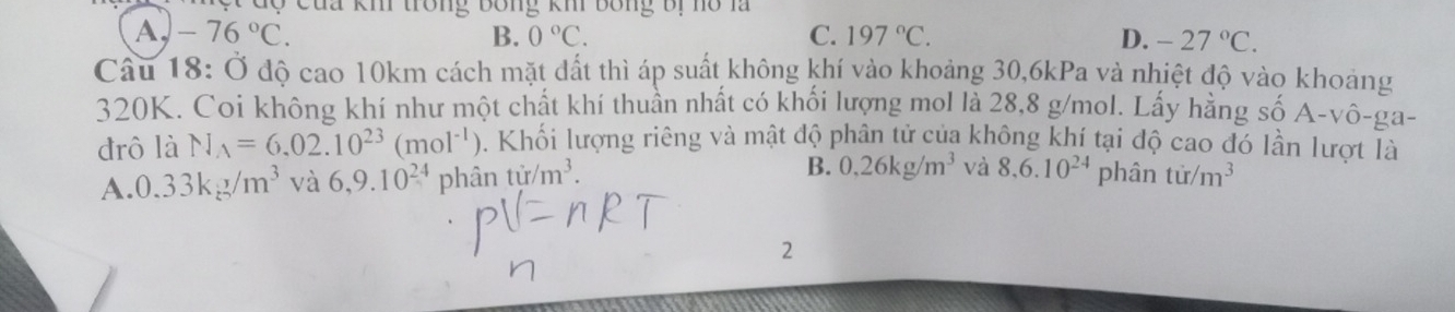 ộ c u a kh trong Bóng khi bóng bị no la
A, -76°C. B. 0°C. C. 197°C. D. -27°C. 
Câu 18: Ở độ cao 10km cách mặt đất thì áp suất không khí vào khoảng 30, 6kPa và nhiệt độ vào khoảng
320K. Coi không khí như một chất khí thuần nhất có khối lượng mol là 28,8 g/mol. Lấy hằng số Á A-vhat o-ga
đrô là N_A=6.02.10^(23)(mol^(-1)) 0. Khối lượng riêng và mật độ phân tử của không khí tại độ cao đó lần lượt là
A. 0.33kg/m^3 và 6, 9.10^(24) phân tir/m^3. B. 0,26kg/m^3 và 8, 6.10^(24) phân tir/m^3
2