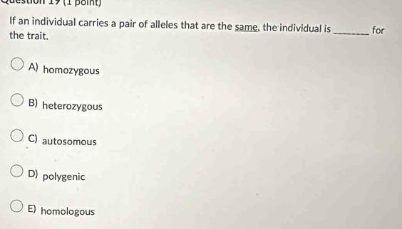 destion 19 (1 point)
If an individual carries a pair of alleles that are the same, the individual is _for
the trait.
A) homozygous
B) heterozygous
C) autosomous
D) polygenic
E) homologous