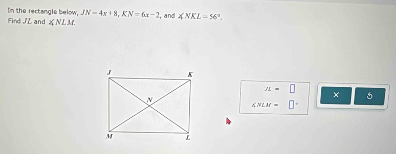 In the rectangle below, JN=4x+8, KN=6x-2 , and ∠ NKL=56°. 
Find JL and ∠ NLM.
JL=□
×
∠ NLM=