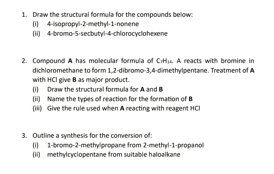 Draw the structural formula for the compounds below: 
(i) 4 -isopropyl -2 -methyl -1 -nonene 
(ii) 4 -bromo -5 -secbutyl- 4 -chlorocyclohexene 
2. Compound A has molecular formula of C_7H_14. A reacts with bromine in 
dichloromethane to form 1, 2 -dibromo -3, 4 -dimethylpentane. Treatment of A 
with HCl give B as major product. 
(i) Draw the structural formula for A and B
(ii) Name the types of reaction for the formation of B
(iii) Give the rule used when A reacting with reagent HCl 
3. Outline a synthesis for the conversion of: 
(i) 1 -bromo- 2 -methy|propane from 2 -methyl- 1 -propanol 
(ii) methylcyclopentane from suitable haloalkane