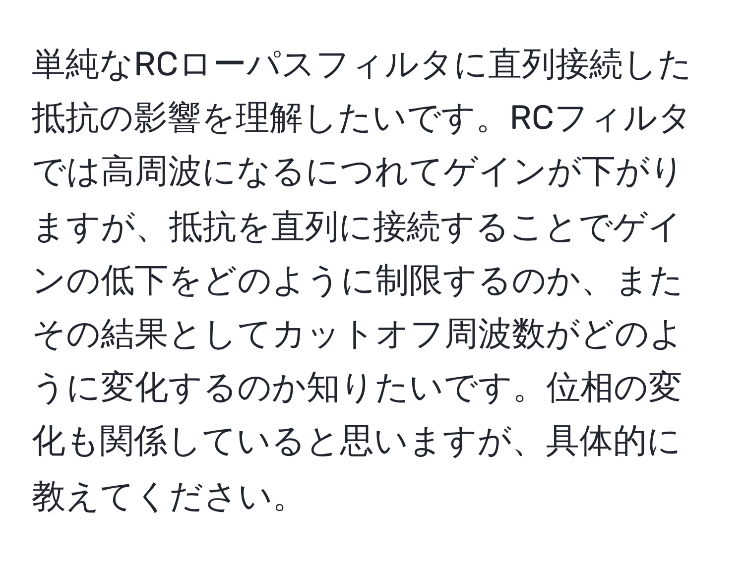 単純なRCローパスフィルタに直列接続した抵抗の影響を理解したいです。RCフィルタでは高周波になるにつれてゲインが下がりますが、抵抗を直列に接続することでゲインの低下をどのように制限するのか、またその結果としてカットオフ周波数がどのように変化するのか知りたいです。位相の変化も関係していると思いますが、具体的に教えてください。