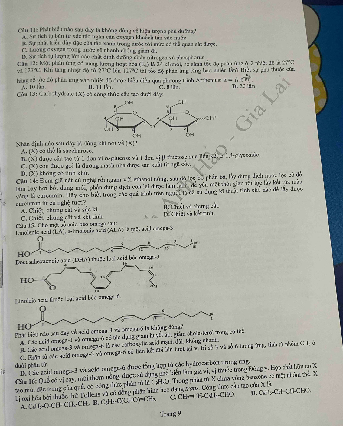 Phát biểu nào sau đây là không đúng về hiện tượng phú dưỡng?
A. Sự tích tụ bùn từ xác tảo ngăn cản oxygen khuếch tán vào nước.
B. Sự phát triển dày đặc của tảo xanh trong nước tới mức có thể quan sát được.
C. Lượng oxygen trong nước sẽ nhanh chóng giảm đi.
D. Sự tích tụ lượng lớn các chất dinh dưỡng chứa nitrogen và phosphorus.
Câu 12: Một phản ứng có năng lượng hoạt hóa (E_a) là 24 kJ/mol, so sánh tốc độ phản ứng ở 2 nhiệt độ là 27°C
và 127°C. Khi tăng nhiệt độ từ 27°C lên 127°C thì tốc độ phản ứng tăng bao nhiêu lần? Biết sự phụ thuộc của
hằng số tốc độ phản ứng vào nhiệt độ được biểu diễn qua phương trình Arrhenius: k=A.e^(frac -E_a)RT.
A. 10 lần. B. 11 lần. C. 8 lần. D. 20 lần.
Câu 13: Carbohydrate (X) có công thức cấu tạo dưới đây:
Nhận định nào sau đây là đúng khi nói về (X)?
A. (X) có thể là saccharose.
B. (X) được cấu tạo từ 1 đơn vị α-glucose và 1 đơn vị β-fructose qua liên kết alpha -1,4-gl ycoside.
C. (X) còn được gọi là đường mạch nha được sản xuất từ ngũ cốc.
D. (X) không có tính khử.
Câu 14: Đem giã nát củ nghệ rồi ngâm với ethanol nóng, sau đó lọc bỏ phần bã, lấy dung dịch nước lọc cô đề
làm bay hơi bớt dung môi, phần dung dịch còn lại được làm lạnh, để yên một thời gian rỗi lọc lấy kết tủa màu
vàng là curcumin. Hãy cho biết trong các quá trình trên người ta đã sử dụng kĩ thuật tinh chế nào để lấy được
curcumin từ củ nghệ tươi?
A. Chiết, chưng cất và sắc kí. B. Chiết và chưng cất.
C. Chiết, chưng cất và kết tinh. D. Chiết và kết tinh.
Câu 15: Cho một số acid béo omega sau:
Linolenic acid (LA) ), a-linolenic acid (ALA) là một acid omega-3.
Q
9 6 3 A  
12 15
HO
Docosahexaenoic acid (DHA) thuộc loại acid béo omega-3.
16
7
19
HO
13
)3
1
10
Linoleic acid thuộc loại acid béo omega-6.
0
6
9 12
HO
Phát biểu nào sau đây về acid omega-3 và omega-6 là không đúng?
A. Các acid omega-3 và omega-6 có tác dụng giảm huyết áp, giảm cholesterol trong cơ thể.
B. Các acid omega-3 và omega-6 là các carboxylic acid mạch dài, không nhánh.
C. Phân tử các acid omega-3 và omega-6 có liên kết đôi lần lượt tại vị trí số 3 và số 6 tương ứng, tính từ nhóm CH₃ ở
đuôi phân tử.
10 D. Các acid omega-3 và acid omega-6 được tổng hợp từ các hydrocarbon tương ứng.
Câu 16: Quế có vị cay, mùi thơm nồng, được sử dụng phổ biến làm gia vị, vị thuốc trong Đông y. Hợp chất hữu cơ X
tạo mùi đặc trưng của quế, có công thức phân tử là C₉H₈O. Trong phân tử X chứa vòng benzene có một nhóm thế. X
bị oxi hóa bởi thuốc thử Tollens và có đồng phân hình học dạng trans. Công thức cấu tạo của X là
C_6H_5-
A. C_6H_5-O-CH=CH_2-CH_3 B. C_6H_4-C(CHO)=CH_2. C. CH_2=CH-C_6H_4-CHO. D. ( CH=CH-CHO.
Trang 9