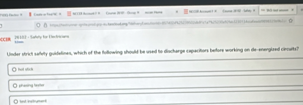 (1830-Drcher X Creste or Find NC X NCCOI Accouest I X Course 28101 - Occup X nocén Momé NCCER Account PX Counse 20102 - SafelyX === SAOI tast sessi=n
https:/testrunner-ignite.prod.gcp-es.taocloud.org/?deveryEsecutionId=8574024%25239502db91c1a7%25230a92fab3230134cca6eadd989832fb9b26
CCER 26102 - Safety for Electricians
52min
Under strict safety guidelines, which of the following should be used to discharge capacitors before working on de-energized circuits?
hot stick
。 phasing tester
test instrument