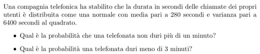 Una compagnia telefonica ha stabilito che la durata in secondi delle chiamate dei propri 
utenti è distribuita come una normale con media pari a 280 secondi e varianza pari a
6400 secondi al quadrato. 
Qual è la probabilità che una telefonata non duri più di un minuto? 
Qual è la probabilità una telefonata duri meno di 3 minuti?