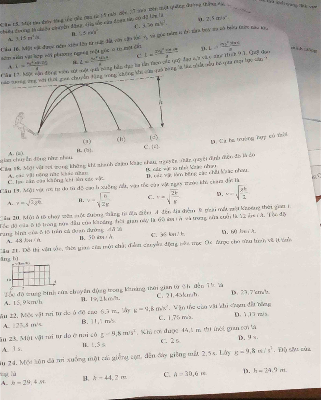 Cầu 15. Một tàu thủy tăng tốc đều đặn từ 15 m/s đến 27 m/s trên một quảng đường thăng dài
1 thứ nhất trong Hạh vực
C. 3,36m/s^2. D. 2,5m/s^2
chiều đương là chiếu chuyên động. Gia tốc của đoạn tâu có độ lớn là
A. 3,15m^2/s, B. 1,5m/s^2.
Câu 16. Một vật được ném xiên lên từ mặt đất với vận tốc v_0 và gốc ném α thì tầm bay xa có biểu thức nao khi
nêm xiên vật hợp với phương ngang một gốc 2 từ mặt đất. L=frac (2v_0)^2sin 2alpha g D. L=frac (2v_0)^2sin alpha g
minh Đặng
A. L=frac (v_0)^2sin 2alpha g B. L=frac (v_0)^2sin alpha g C.
ộng viên sút g bầu dục ba lần theo các quỹ đạo a,b và c như Hình 9.1. Quỹ đạo
nào tương ứng với thời gian chuyển động trong không khí của quả bóng là lâu nhất nếu bỏ qua mọi lực cản ?.
Câu
h
(a) (b) (c)
D. Cả ba trường hợp có thời
C. (c)
A. (a). B. (b).
gian chuyển động như nhau.
Câu 18. Một vật rơi trong không khí nhanh chậm khác nhau, nguyên nhân quyết định điều đó là do
A. các vật nặng nhẹ khác nhau B. các vật to nhỏ khác nhau
g C
C. lực cản của không khí lên các vật. D. các vật làm bằng các chất khác nhau.
Câu 19. Một vật rơi tự do từ độ cao h xuống đất, vận tốc của vật ngay trước khi chạm đất là
A. v=sqrt(2gh).
B. v=sqrt(frac h)2g.
C. v=sqrt(frac 2h)g
D. v=sqrt(frac gh)2.
Cầu 20. Một ô tô chạy trên một đường thắng từ địa điểm A đến địa điểm B phải mất một khoảng thời gian 1.
đốc độ của ô tô trong nửa đầu của khoảng thời gian này là 60 km / h và trong nửa cuối là 12 km/ h. Tốc độ
rung bình của ô tô trên cả đoạn đường AB là
A. 48 km / h. B. 50 km / h. C. 36 km / h. D. 60 km / h.
Cầu 21. Đồ thị vận tốc, thời gian của một chất điểm chuyển động trên trục Ox được cho như hình vẽ (t tính
ang h)
Tốc độ trung bình của chuyển động trong khoảng thời gian từ 0h đến 7h là
A. 15,9 km/h. B. 19, 2 km/h. C. 2 1, 43 km/h.
D. 23, 7 km/h.
ầu 22. Một vật rơi tự do ở độ cao 6,3 m, lấy g=9,8m/s^2. Vận tốc của vật khi chạm đất bằng
A. 123,8 m/s. B. 11,1 m/s. C. 1,76 m/s.
D. 1,13 m/s.
Ấu 23. Một vật rơi tự do ở nơi có g=9,8m/s^2. Khỉ rơi được 44,1 m thì thời gian rơi là
A. 3 s. B. 1,5 s. C. 2 s.
D. 9 s.
du 24. Một hòn đá rơi xuống một cái giếng cạn, đến đây giếng mất 2,5s. Lấy g=9,8m/s^2. Độ sâu của
ng là C. h=30,6m.
D. h=24,9m.
A. h=29,4m.
B. h=44,2m.