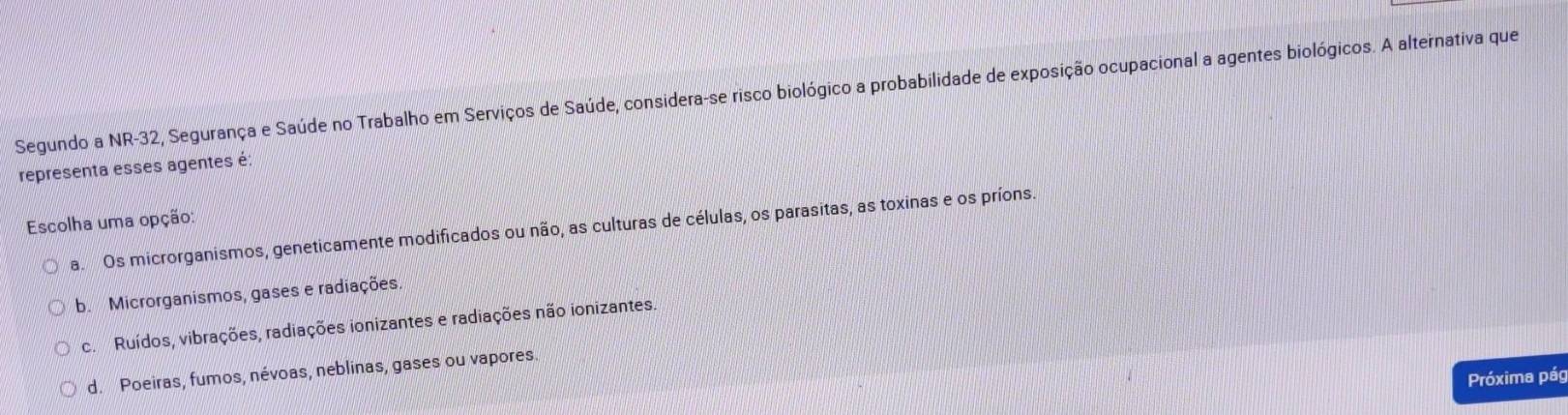 Segundo a NR-32, Segurança e Saúde no Trabalho em Serviços de Saúde, considera-se risco biológico a probabilidade de exposição ocupacional a agentes biológicos. A alternativa que
representa esses agentes é:
Escolha uma opção:
a. Os microrganismos, geneticamente modificados ou não, as culturas de células, os parasitas, as toxinas e os príons.
b. Microrganismos, gases e radiações.
c. Ruídos, vibrações, radiações ionizantes e radiações não ionizantes.
d. Poeiras, fumos, névoas, neblinas, gases ou vapores.
Próxima pág