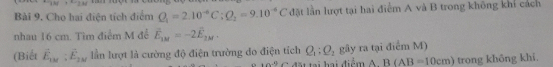 ∵ AM C_2M
Bài 9. Cho hai điện tích điểm Q_1=2.10^(-6)C; Q_2=9.10^(-6)C đặt lần lượt tại hai điểm A và B trong không khí cách 
nhau 16 cm. Tìm điểm M để vector E_1M=-2vector E_2M. 
(Biết vector E_1M; vector E_2M lần lượt là cường độ điện trường do điện tích Q_1; Q_2 gây ra tại điểm M)
10^(-9)C ặ t tại hại điểm A : B(AB=10cm) trong không khí.