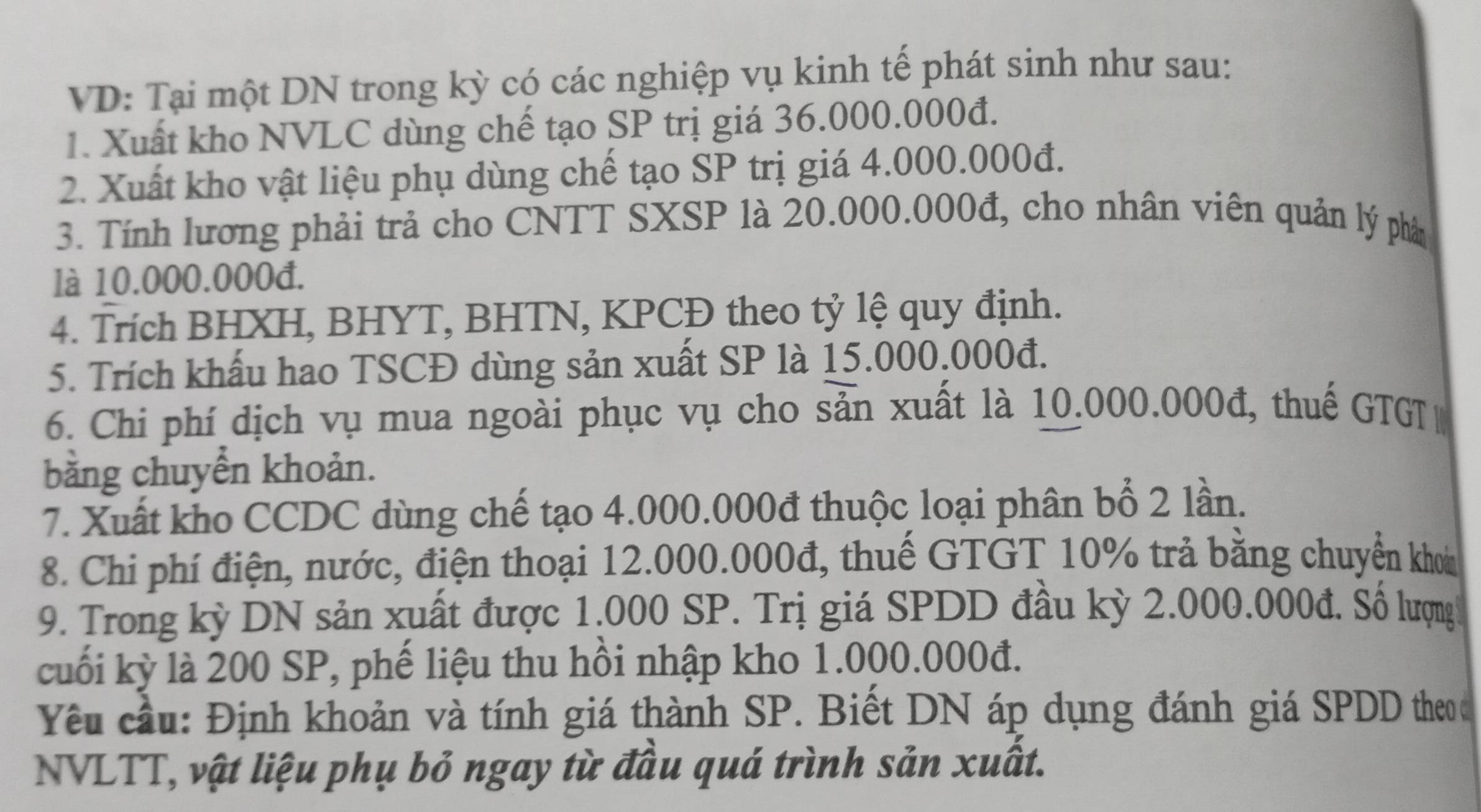 VD: Tại một DN trong kỳ có các nghiệp vụ kinh tế phát sinh như sau: 
1. Xuất kho NVLC dùng chế tạo SP trị giá 36.000.000đ. 
2. Xuất kho vật liệu phụ dùng chế tạo SP trị giá 4.000.000đ. 
3. Tính lương phải trả cho CNTT SXSP là 20.000.000đ, cho nhân viên quản lý phân 
là 10.000.000đ. 
4. Trích BHXH, BHYT, BHTN, KPCĐ theo tỷ lệ quy định. 
5. Trích khẩu hao TSCĐ dùng sản xuất SP là 15.000.000đ. 
6. Chi phí dịch vụ mua ngoài phục vụ cho sản xuất là 10.000.000đ, thuế GTGT 
bằng chuyển khoản. 
7. Xuất kho CCDC dùng chế tạo 4.000.000đ thuộc loại phân bổ 2 lần. 
8. Chi phí điện, nước, điện thoại 12.000.000đ, thuế GTGT 10% trả bằng chuyển khon 
9. Trong kỳ DN sản xuất được 1.000 SP. Trị giá SPDD đầu kỳ 2.000.000đ. Số lượng 
cuối kỳ là 200 SP, phế liệu thu hồi nhập kho 1.000.000đ. 
Yêu cầu: Định khoản và tính giá thành SP. Biết DN áp dụng đánh giá SPDD theo 
NVLTT, vật liệu phụ bỏ ngay từ đầu quá trình sản xuất.