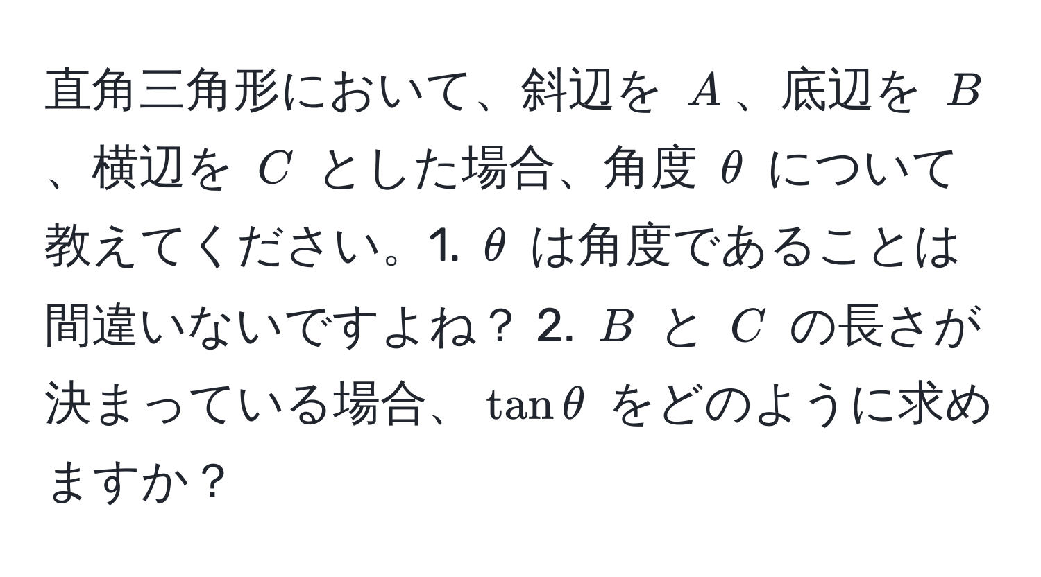 直角三角形において、斜辺を $A$、底辺を $B$、横辺を $C$ とした場合、角度 $θ$ について教えてください。1. $θ$ は角度であることは間違いないですよね？ 2. $B$ と $C$ の長さが決まっている場合、$tan θ$ をどのように求めますか？