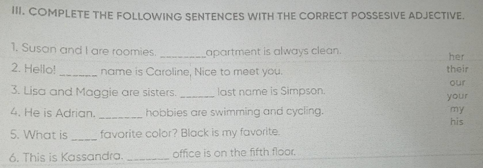 COMPLETE THE FOLLOWING SENTENCES WITH THE CORRECT POSSESIVE ADJECTIVE. 
1. Susan and I are roomies._ 
apartment is always clean. 
her 
2. Hello! _name is Caroline, Nice to meet you. their 
our 
3. Lisa and Maggie are sisters. _last name is Simpson. 
your 
4. He is Adrian. _hobbies are swimming and cycling. 
my 
his 
5. What is _favorite color? Black is my favorite. 
6. This is Kassandra. _office is on the fifth floor.