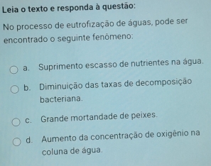 Leia o texto e responda à questão:
No processo de eutrofização de águas, pode ser
encontrado o seguinte fenômeno:
a. Suprimento escasso de nutrientes na água.
b. Diminuição das taxas de decomposição
bacteriana.
c. Grande mortandade de peixes.
de Aumento da concentração de oxigênio na
coluna de água.