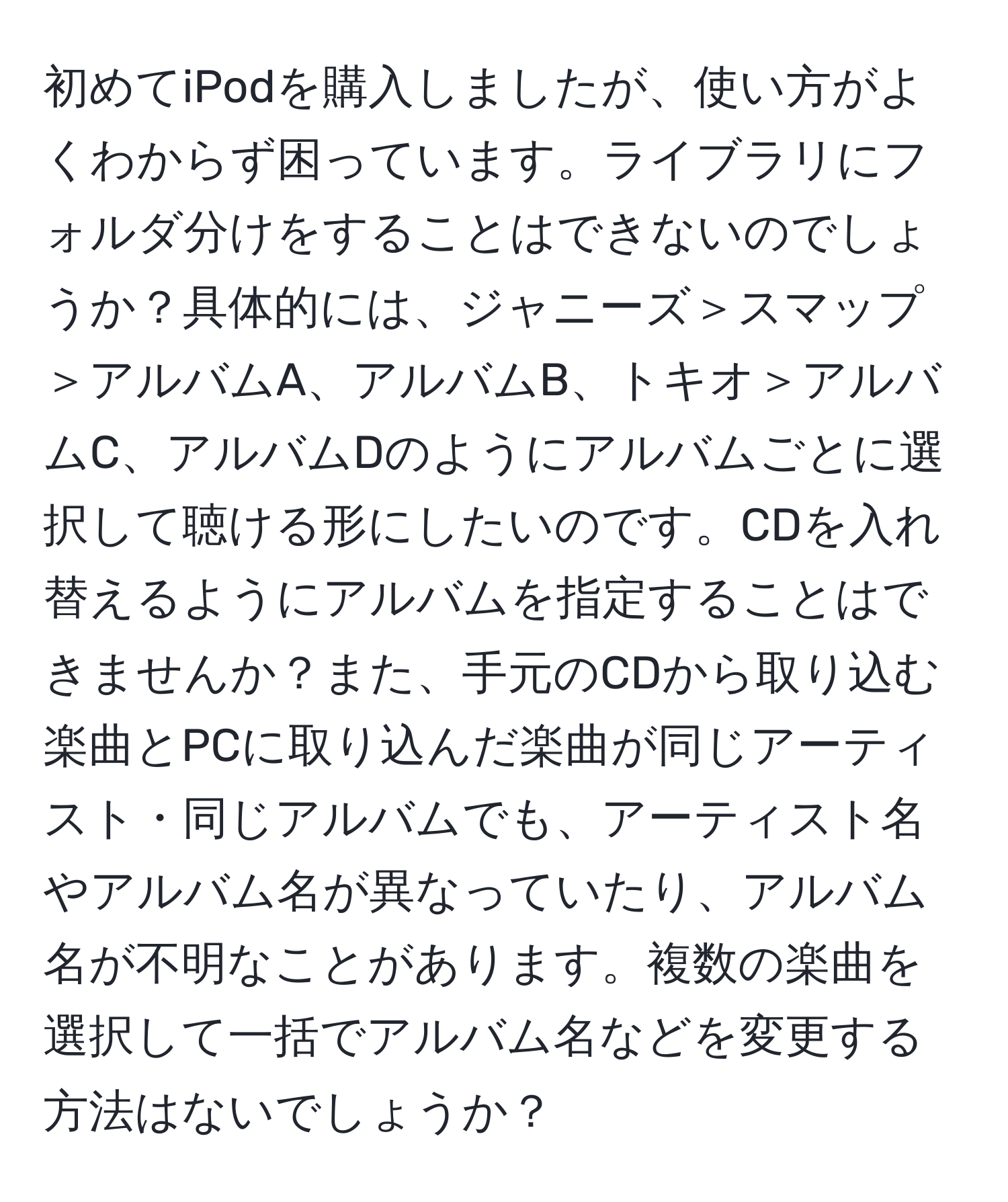 初めてiPodを購入しましたが、使い方がよくわからず困っています。ライブラリにフォルダ分けをすることはできないのでしょうか？具体的には、ジャニーズ＞スマップ＞アルバムA、アルバムB、トキオ＞アルバムC、アルバムDのようにアルバムごとに選択して聴ける形にしたいのです。CDを入れ替えるようにアルバムを指定することはできませんか？また、手元のCDから取り込む楽曲とPCに取り込んだ楽曲が同じアーティスト・同じアルバムでも、アーティスト名やアルバム名が異なっていたり、アルバム名が不明なことがあります。複数の楽曲を選択して一括でアルバム名などを変更する方法はないでしょうか？