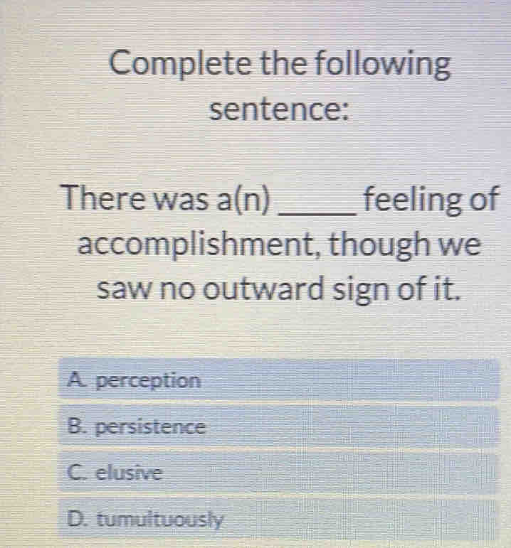 Complete the following
sentence:
There was a(n) _feeling of
accomplishment, though we
saw no outward sign of it.
A. perception
B. persistence
C. elusive
D. tumultuously