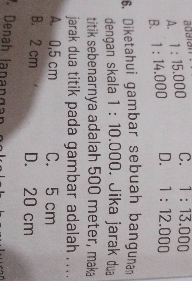 adaïán
A. 1:15.000
C. 1:13.000
B. 1:14.000
D. 1:12.000
6. Diketahui gambar sebuah bangunan
dengan skala 1:10.000 D. Jika jarak dua
titik sebenarnya adalah 500 meter, maka
jarak dua titik pada gambar adalah . ...
A. 0,5 cm C. 5 cm
B. 2 cm
D. 20 cm. Denah lapangán