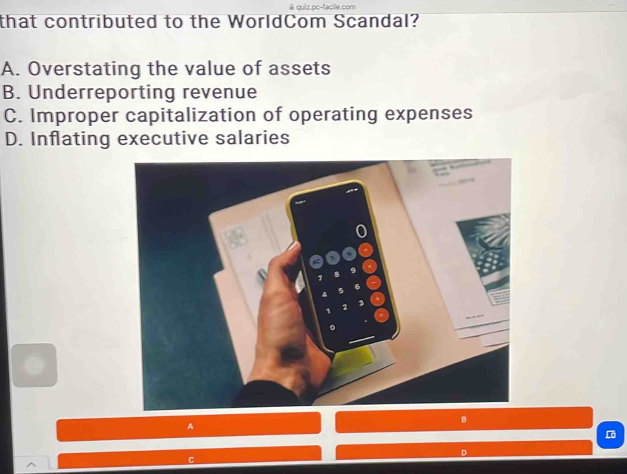 quiz.pc-facile.com
that contributed to the WorldCom Scandal?
A. Overstating the value of assets
B. Underreporting revenue
C. Improper capitalization of operating expenses
D. Inflating executive salaries
A
Lö
D
C