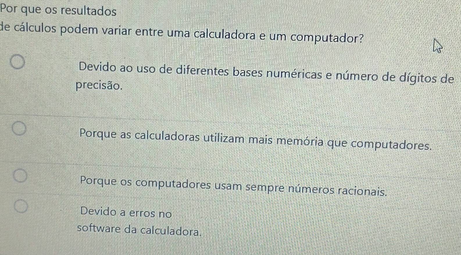 Por que os resultados
de cálculos podem variar entre uma calculadora e um computador?
Devido ao uso de diferentes bases numéricas e número de dígitos de
precisão.
Porque as calculadoras utilizam mais memória que computadores.
Porque os computadores usam sempre números racionais.
Devido a erros no
software da calculadora.