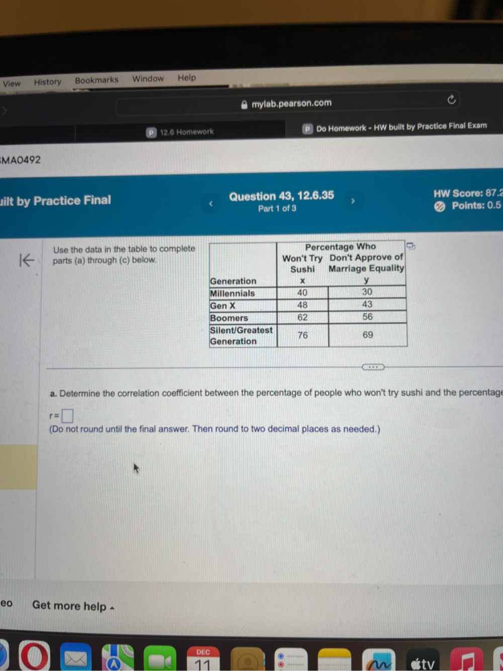 View History Bookmarks Window Help 
mylab.pearson.com 
12.6 Homework P Do Homework - HW built by Practice Final Exam 
MA0492 
uilt by Practice Final Question 43, 12.6.35 HW Score: 87.2 
Part 1 of 3 Points: 0.5 
Use the data in the table to complet 
parts (a) through (c) below. 
a. Determine the correlation coefficient between the percentage of people who won't try sushi and the percentage
r=□
(Do not round until the final answer. Then round to two decimal places as needed.) 
eo Get more help ^ 
DEC 
11