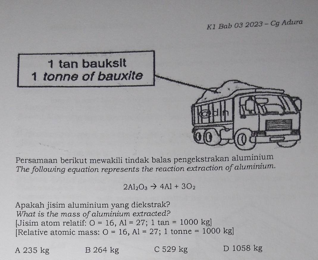 K1 Bab 03 2023 - Cg Adura
Persamaan berikut mewakili tindak balas pengekstrakan aluminium
The following equation represents the reaction extraction of aluminium.
2Al_2O_3to 4Al+3O_2
Apakah jisim aluminium yang diekstrak?
What is the mass of aluminium extracted?
[Jisim atom relatif: O=16, Al=27; 1tan =1000kg]
[Relative atomic mass: O=16,A1=27; 1 tonne =1000kg]
A 235 kg B 264 kg C 529 kg D 1058 kg