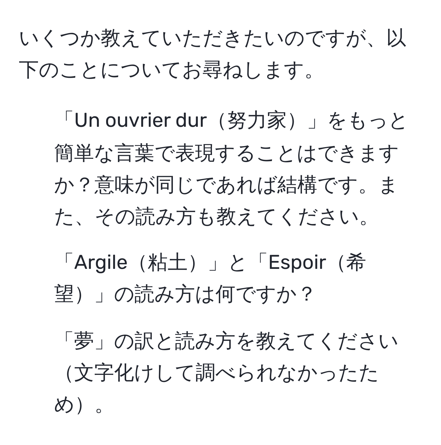 いくつか教えていただきたいのですが、以下のことについてお尋ねします。  
1. 「Un ouvrier dur努力家」をもっと簡単な言葉で表現することはできますか？意味が同じであれば結構です。また、その読み方も教えてください。  
2. 「Argile粘土」と「Espoir希望」の読み方は何ですか？  
3. 「夢」の訳と読み方を教えてください文字化けして調べられなかったため。