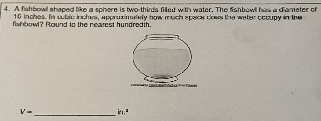 A fishbowl shaped like a sphere is two-thirds filled with water. The fishbowl has a diameter of
16 inches. In cubic inches, approximately how much space does the water occupy in the 
fishbowl? Round to the nearest hundredth.
Vapprox
_ in.^3