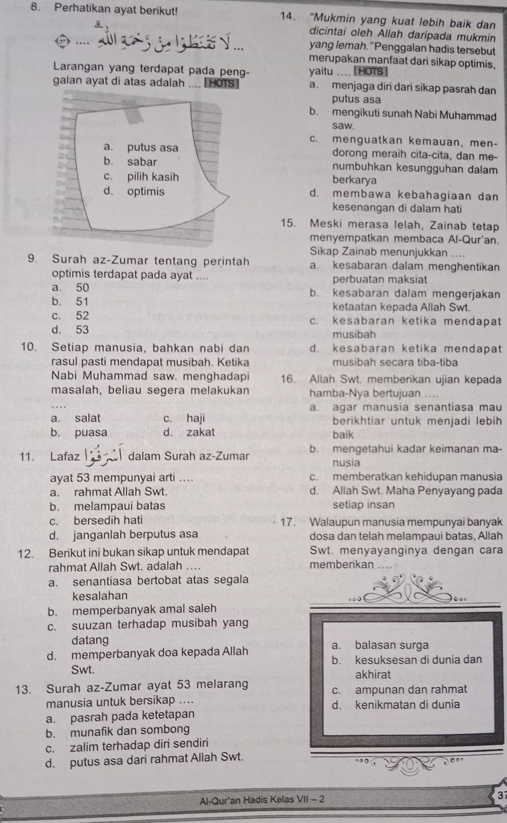 Perhatikan ayat berikut! 14. “Mukmin yang kuat lebih baik dan
dicintai oleh Allah daripada mukmin
... yang lemah."Penggalan hadis tersebut
merupakan manfaat dari sikap optimis,
Larangan yang terdapat pada peng- yaitu .... [HOTs]
galan ayat di atas adalah .... [HOTs a. menjaga diri dari sikap pasrah dan
putus asa
b. mengikuti sunah Nabi Muhammad
saw.
c. menguatkan kemauan, men-
dorong meraih cita-cita, dan me-
numbuhkan kesungguhan dalam
berkarya
d. membawa kebahagiaan dan
kesenangan di dalam hati
15. Meski merasa lelah, Zainab tetap
menyempatkan membaca Al-Qur'an.
Sikap Zainab menunjukkan ....
9. Surah az-Zumar tentang perintah a. kesabaran dalam menghentikan
optimis terdapat pada ayat ....
perbuatan maksiat
a. 50 b. kesabaran dalam mengerjakan
b. 51 ketaatan kepada Allah Swt.
c. 52 c. kesabaran ketika mendapat
d. 53 musibah
10. Setiap manusia, bahkan nabi dan d. kesabaran ketika mendapat
rasul pasti mendapat musibah. Ketika musibah secara tiba-tiba
Nabi Muhammad saw. menghadapi 16. Allah Swt. memberikan ujian kepada
masalah, beliau segera melakukan hamba-Nya bertujuan ....
_
a. agar manusia senantiasa mau
a. salat c. haji berikhtiar untuk menjadi lebih
b. puasa d. zakat baik
b. mengetahui kadar keimanan ma-
11. Lafaz   dalam Surah az-Zumar
nusia
ayat 53 mempunyai arti .... c. memberatkan kehidupan manusia
a. rahmat Allah Swt. d. Allah Swt. Maha Penyayang pada
b. melampaui batas setiap insan
c. bersedih hati 17. Walaupun manusia mempunyai banyak
d. janganlah berputus asa dosa dan telah melampaui batas, Allah
12. Berikut ini bukan sikap untuk mendapat Swt. menyayanginya dengan cara
rahmat Allah Swt. adalah … memberikan
a. senantiasa bertobat atas segala
kesalahan
b. memperbanyak amal saleh
c. suuzan terhadap musibah yang
datang a. balasan surga
d. memperbanyak doa kepada Allah
b. kesuksesan di dunia dan
Swt.
akhirat
13. Surah az-Zumar ayat 53 melarang
c. ampunan dan rahmat
manusia untuk bersikap .... d. kenikmatan di dunia
a. pasrah pada ketetapan
b. munafik dan sombong
c. zalim terhadap diri sendiri
d. putus asa dari rahmat Allah Swt.
Al-Qur'an Hadis Kelas VII - 2 37