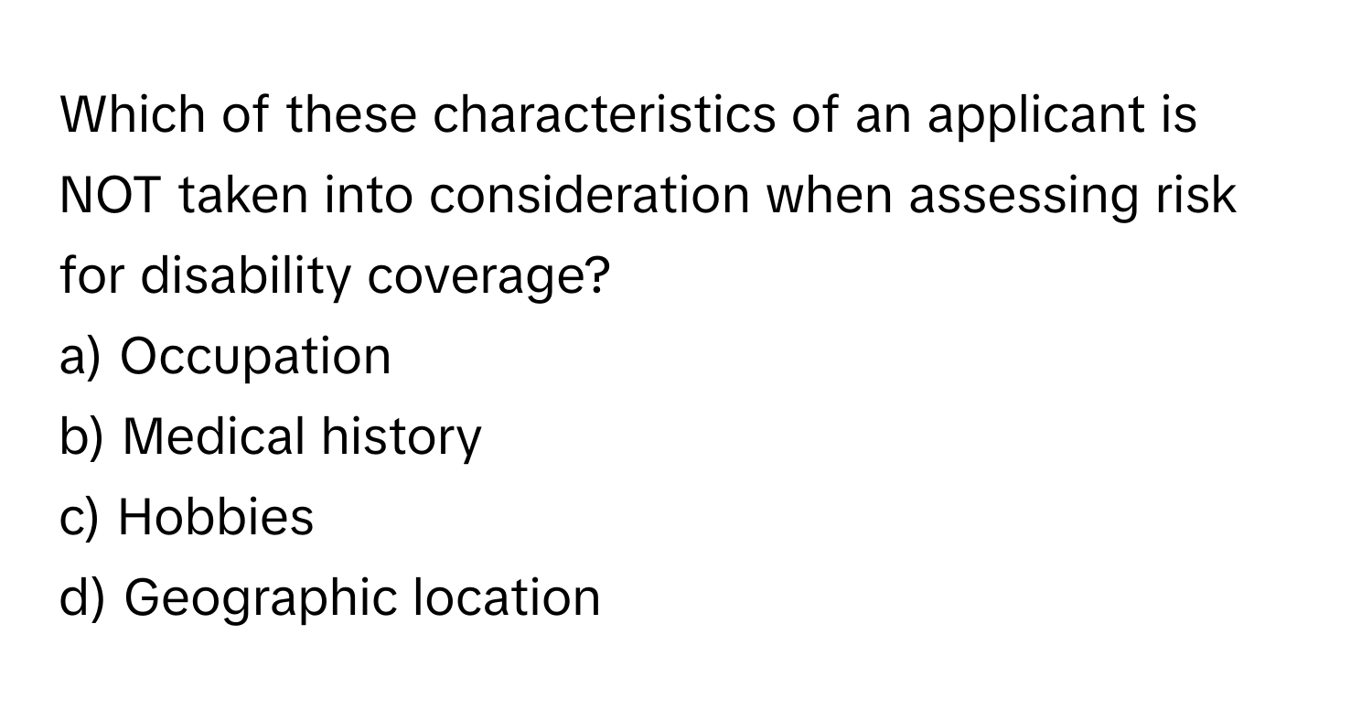 Which of these characteristics of an applicant is NOT taken into consideration when assessing risk for disability coverage?

a) Occupation 
b) Medical history 
c) Hobbies 
d) Geographic location