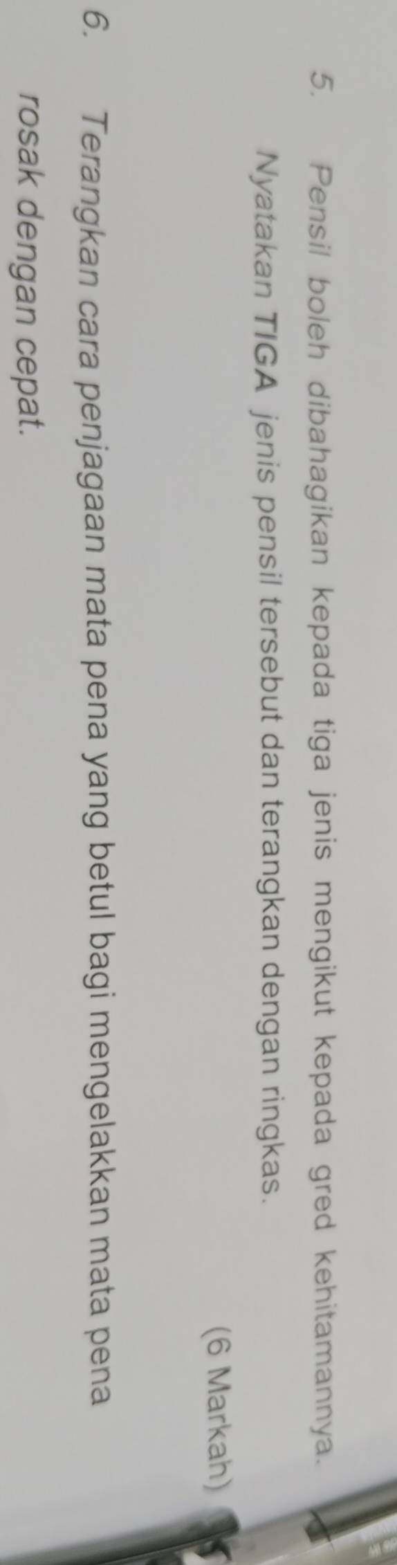 Pensil boleh dibahagikan kepada tiga jenis mengikut kepada gred kehitamannya. 
Nyatakan TIGA jenis pensil tersebut dan terangkan dengan ringkas. 
(6 Markah) 
6. Terangkan cara penjagaan mata pena yang betul bagi mengelakkan mata pena 
rosak dengan cepat.