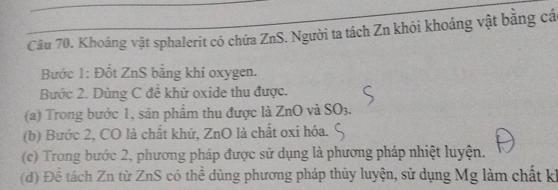 Cầu 70. Khoáng vật sphalerit có chứa ZnS. Người ta tách Zn khỏi khoảng vật bằng cá 
Bước 1: Đốt ZnS bằng khí oxygen. 
Bước 2. Dùng C đề khử oxide thu được. 
(a) Trong bước 1, sản phẩm thu được là ZnO và SO3. 
(b) Bước 2, CO là chất khử, ZnO là chất oxi hóa. 
(c) Trong bước 2, phương pháp được sử dụng là phương pháp nhiệt luyện. 
(d) Để tách Zn từ ZnS có thể dùng phương pháp thủy luyện, sử dụng Mg làm chất kỉ