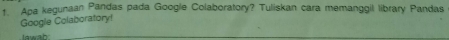 Apa kegunaan Pandas pada Google Colaboratory? Tuliskan cara memanggil library Pandas 
Google Colaboratory! 
lawab_