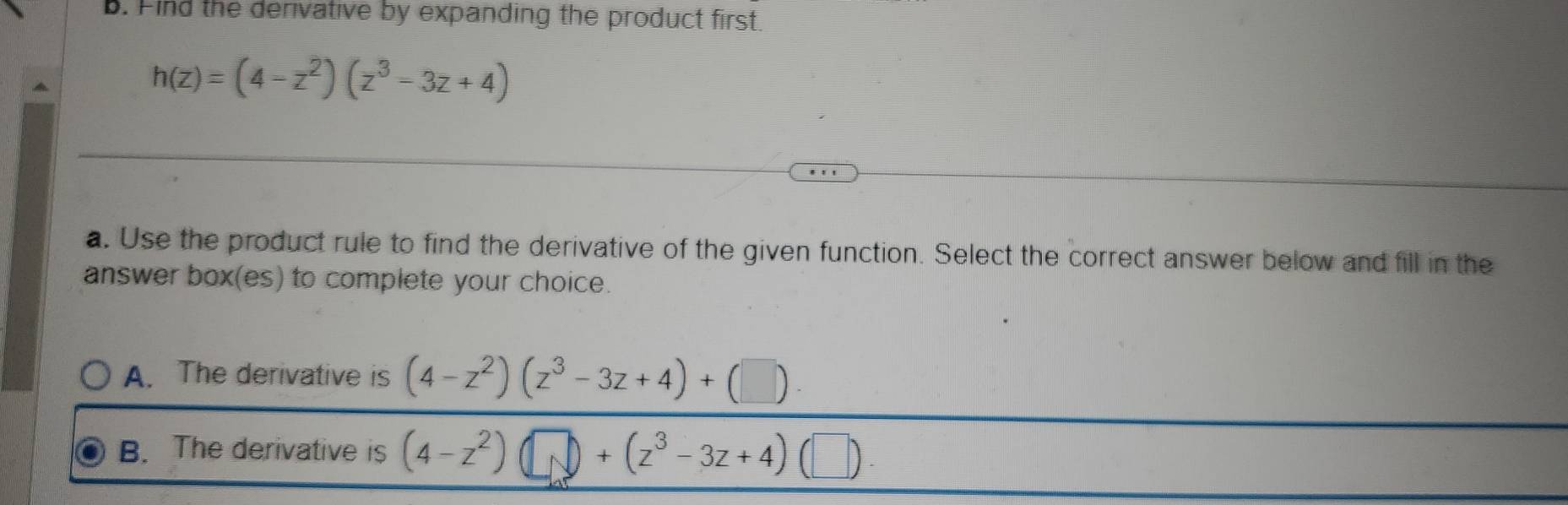 Find the derivative by expanding the product first.
h(z)=(4-z^2)(z^3-3z+4)
a. Use the product rule to find the derivative of the given function. Select the correct answer below and fill in the
answer box(es) to complete your choice.
A. The derivative is (4-z^2)(z^3-3z+4)+(□ )
B. The derivative is (4-z^2)(□ )+(z^3-3z+4)(□ )