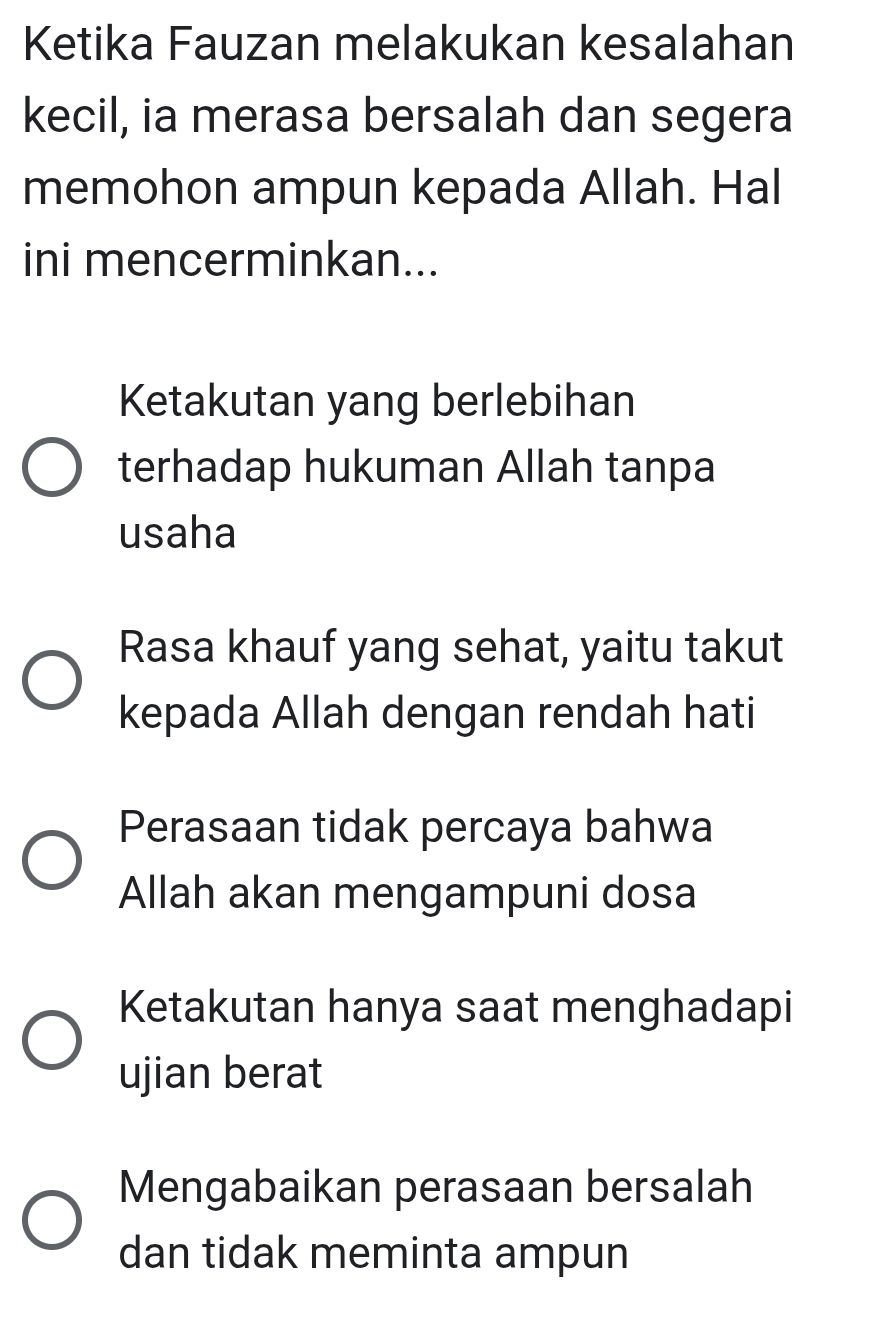 Ketika Fauzan melakukan kesalahan
kecil, ia merasa bersalah dan segera
memohon ampun kepada Allah. Hal
ini mencerminkan...
Ketakutan yang berlebihan
terhadap hukuman Allah tanpa
usaha
Rasa khauf yang sehat, yaitu takut
kepada Allah dengan rendah hati
Perasaan tidak percaya bahwa
Allah akan mengampuni dosa
Ketakutan hanya saat menghadapi
ujian berat
Mengabaikan perasaan bersalah
dan tidak meminta ampun