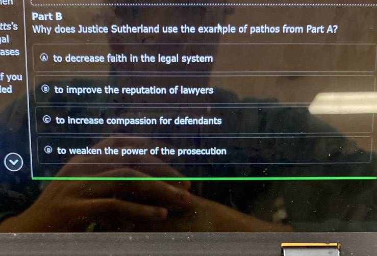 ien
Part B
tts's Why does Justice Sutherland use the exarple of pathos from Part A?
al
ases to decrease faith in the legal system
f you
led to improve the reputation of lawyers
to increase compassion for defendants
to weaken the power of the prosecution