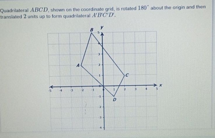 Quadrilateral ABCD, shown on the coordinate grid, is rotated 180° about the origin and then 
translated 2 units up to form quadrilateral A'B'C'D'.