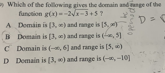 Which of the following gives the domain and range of the
function g(x)=-2sqrt(x-3)+5 ?
A Domain is [3,∈fty ) and range is [5,∈fty )
B Domain is [3,∈fty ) and range is (-∈fty ,5]
C Domain is (-∈fty ,6] and range is [5,∈fty )
D Domain is [3,∈fty ) and range is (-∈fty ,-10]