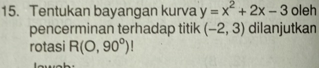 Tentukan bayangan kurva y=x^2+2x-3 oleh 
pencerminan terhadap titik (-2,3) dilanjutkan 
rotasi R(O,90°)