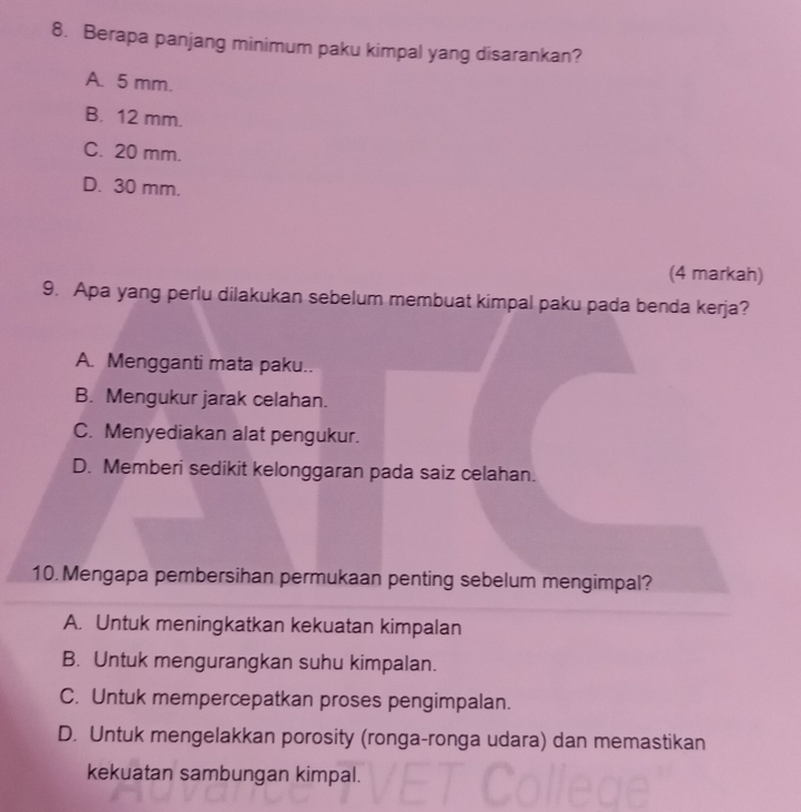 Berapa panjang minimum paku kimpal yang disarankan?
A. 5 mm.
B. 12 mm.
C. 20 mm.
D. 30 mm.
(4 markah)
9. Apa yang perlu dilakukan sebelum membuat kimpal paku pada benda kerja?
A. Mengganti mata paku..
B. Mengukur jarak celahan.
C. Menyediakan alat pengukur.
D. Memberi sedikit kelonggaran pada saiz celahan.
10. Mengapa pembersihan permukaan penting sebelum mengimpal?
A. Untuk meningkatkan kekuatan kimpalan
B. Untuk mengurangkan suhu kimpalan.
C. Untuk mempercepatkan proses pengimpalan.
D. Untuk mengelakkan porosity (ronga-ronga udara) dan memastikan
kekuatan sambungan kimpal.